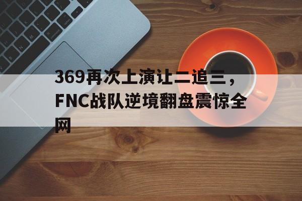 平博下载-369再次上演让二追三,FNC战队逆境翻盘震惊全网
