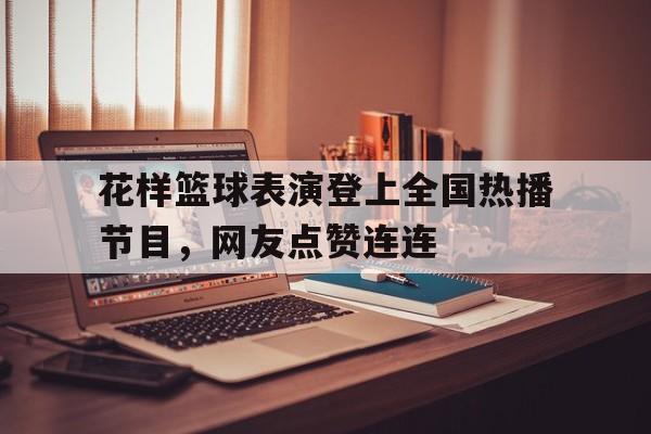 平博官网-花样篮球表演登上全国热播节目，网友点赞连连